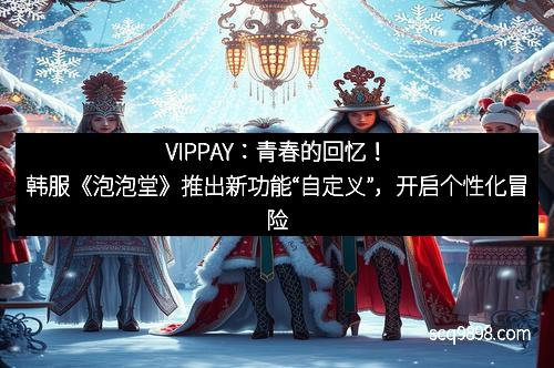 VIPPAY：青春的回忆！韩服《泡泡堂》推出新功能“自定义”，开启个性化冒险